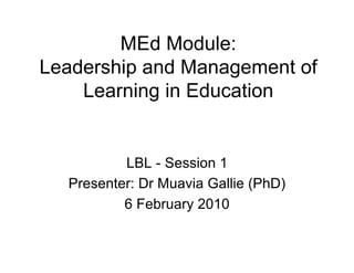 MEd Module:
Leadership and Management of
    Learning in Education


          LBL - Session 1
  Presenter: Dr Muavia Gallie (PhD)
          6 February 2010
 