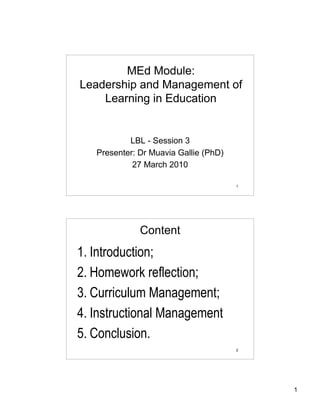 MEd Module:
Leadership and Management of
    Learning in Education


           LBL - Session 3
   Presenter: Dr Muavia Gallie (PhD)
            27 March 2010

                                       1




              Content
1. Introduction;
2. Homework reflection;
3. Curriculum Management;
4. Instructional Management
5. Conclusion.
                                       2




                                           1
 