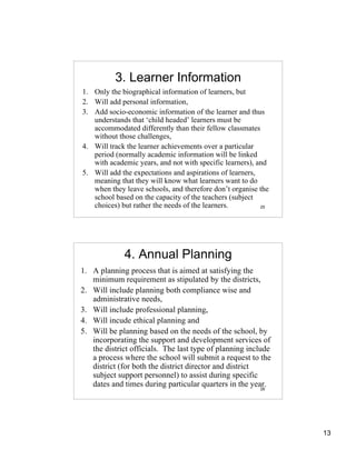 3. Learner Information
1. Only the biographical information of learners, but
2. Will add personal information,
3. Add socio-economic information of the learner and thus
   understands that ‘child headed’ learners must be
   accommodated differently than their fellow classmates
   without those challenges,
4. Will track the learner achievements over a particular
   period (normally academic information will be linked
   with academic years, and not with specific learners), and
5. Will add the expectations and aspirations of learners,
   meaning that they will know what learners want to do
   when they leave schools, and therefore don’t organise the
   school based on the capacity of the teachers (subject
   choices) but rather the needs of the learners.         25




             4. Annual Planning
1. A planning process that is aimed at satisfying the
   minimum requirement as stipulated by the districts,
2. Will include planning both compliance wise and
   administrative needs,
3. Will include professional planning,
4. Will incude ethical planning and
5. Will be planning based on the needs of the school, by
   incorporating the support and development services of
   the district officials. The last type of planning include
   a process where the school will submit a request to the
   district (for both the district director and district
   subject support personnel) to assist during specific
   dates and times during particular quarters in the year.26




                                                               13
 