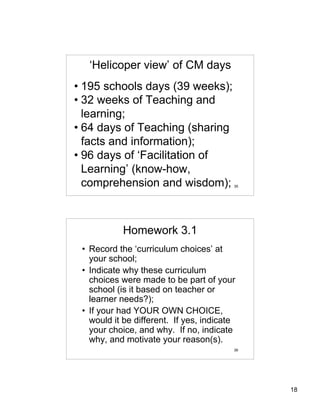 ‘Helicoper view’ of CM days
• 195 schools days (39 weeks);
• 32 weeks of Teaching and
  learning;
• 64 days of Teaching (sharing
  facts and information);
• 96 days of ‘Facilitation of
  Learning’ (know-how,
  comprehension and wisdom);             35




           Homework 3.1
 • Record the ‘curriculum choices’ at
   your school;
 • Indicate why these curriculum
   choices were made to be part of your
   school (is it based on teacher or
   learner needs?);
 • If your had YOUR OWN CHOICE,
   would it be different. If yes, indicate
   your choice, and why. If no, indicate
   why, and motivate your reason(s).
                                         36




                                              18
 