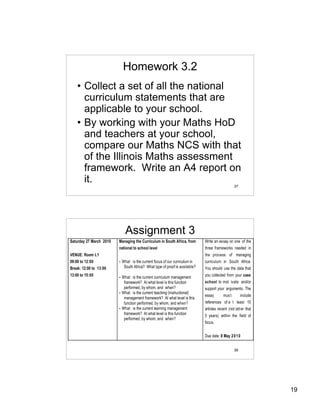 Homework 3.2
    • Collect a set of all the national
      curriculum statements that are
      applicable to your school.
    • By working with your Maths HoD
      and teachers at your school,
      compare our Maths NCS with that
      of the Illinois Maths assessment
      framework. Write an A4 report on
      it.
                                                                                                   37




                               Assignment 3
Saturday 27 March 2010   Managing the Curriculum in South Africa, from         Write an essay on one of the
                         national to school level                              three frameworks needed in
VENUE: Room L1                                                                 the process of managing
09:00 to 12:00           •   What is the current focus of our curriculum in    curriculum in South Africa.
Break: 12:00 to 13:00         South Africa? What type of proof is available?   You should use the data that
13:00 to 15:00           • What is the current curriculum management           you collected from your case
                            framework? At what level is this function          school to mot ivate and/or
                            performed, by whom, and when?                      support your arguments. The
                         • What is the current teaching (instructional)
                                                                               essay       mus t        include
                            management framework? At what level is this
                            function performed, by whom, and when?             references of a t least 10
                         • What is the current learning management             articles recent (not old er that
                            framework? At what level is this function          5 years) within the field of
                            performed, by whom, and when?
                                                                               focus.


                                                                               Due date: 8 May 2 0 1 0


                                                                                                   38




                                                                                                                  19
 