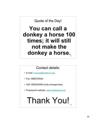 Quote of the Day!

  You can call a
donkey a horse 100
 times; it will still
   not make the
 donkey a horse.                           39




           Contact details:
• E-mail: muavia@mweb.co.za;

• Fax: 0866720520

• Cell: 0828229494 (only emergencies)

• Powerpoint website: www.slideshare.net




  Thank You!                               40




                                                20
 