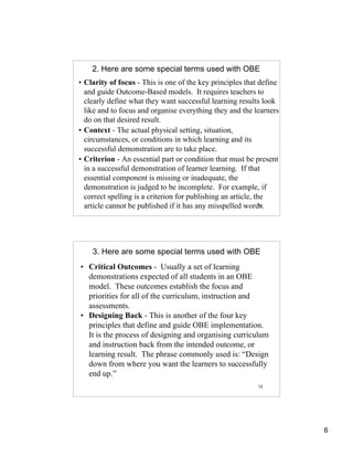 2. Here are some special terms used with OBE
• Clarity of focus - This is one of the key principles that define
  and guide Outcome-Based models. It requires teachers to
  clearly define what they want successful learning results look
  like and to focus and organise everything they and the learners
  do on that desired result.
• Context - The actual physical setting, situation,
  circumstances, or conditions in which learning and its
  successful demonstration are to take place.
• Criterion - An essential part or condition that must be present
  in a successful demonstration of learner learning. If that
  essential component is missing or inadequate, the
  demonstration is judged to be incomplete. For example, if
  correct spelling is a criterion for publishing an article, the
  article cannot be published if it has any misspelled words.  11




    3. Here are some special terms used with OBE
• Critical Outcomes - Usually a set of learning
  demonstrations expected of all students in an OBE
  model. These outcomes establish the focus and
  priorities for all of the curriculum, instruction and
  assessments.
• Designing Back - This is another of the four key
  principles that define and guide OBE implementation.
  It is the process of designing and organising curriculum
  and instruction back from the intended outcome, or
  learning result. The phrase commonly used is: “Design
  down from where you want the learners to successfully
  end up.”
                                                           12




                                                                     6
 
