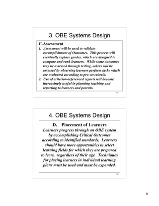 3. OBE Systems Design
C.Assessment
1. Assessment will be used to validate
   accomplishment of Outcomes. This process will
   eventually replace grades, which are designed to
   compare and rank learners. While some outcomes
   may be assessed through testing, others will be
   assessed by observing learners perform tasks which
   are evaluated according to pre-set criteria.
2. Use of criterion-referenced reports will become
   increasingly useful in planning teaching and
   reporting to learners and parents.
                                                  17




      4. OBE Systems Design
        D. Placement of Learners
  Learners progress through an OBE system
      by accomplishing Critical Outcomes
  according to identified standards. Learners
    should have more opportunities to select
  learning fields for which they are prepared
 to learn, regardless of their age. Techniques
   for placing learners in individual learning
   plans must be used and must be expanded.

                                                  18




                                                        9
 