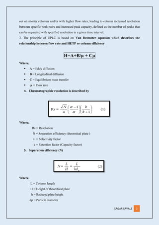 SAGAR SAVALE 2
out on shorter columns and/or with higher flow rates, leading to column increased resolution
between specific peak pairs and increased peak capacity, defined as the number of peaks that
can be separated with specified resolution in a given time interval.
3. The principle of UPLC is based on Van Deemeter equation which describes the
relationship between flow rate and HETP or column efficiency
H=A+B/µ + Cµ
Where,
 A = Eddy diffusion
 B = Longitudinal diffusion
 C = Equilibrium mass transfer
 µ = Flow rate
4. Chromatographic resolution is described by
Where,
Rs = Resolution
N = Separation efficiency (theoretical plate )
α = Selectivity factor
k = Retention factor (Capacity factor)
5. Separation efficiency (N)
Where,
L = Column length
H = Height of theoretical plate
h = Reduced plate height
dp = Particle diameter
 
