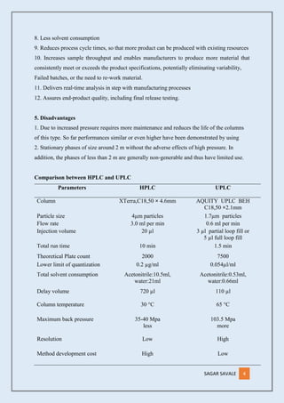 SAGAR SAVALE 4
8. Less solvent consumption
9. Reduces process cycle times, so that more product can be produced with existing resources
10. Increases sample throughput and enables manufacturers to produce more material that
consistently meet or exceeds the product specifications, potentially eliminating variability,
Failed batches, or the need to re‐work material.
11. Delivers real‐time analysis in step with manufacturing processes
12. Assures end‐product quality, including final release testing.
5. Disadvantages
1. Due to increased pressure requires more maintenance and reduces the life of the columns
of this type. So far performances similar or even higher have been demonstrated by using
2. Stationary phases of size around 2 m without the adverse effects of high pressure. In
addition, the phases of less than 2 m are generally non‐generable and thus have limited use.
Comparison between HPLC and UPLC
Parameters HPLC UPLC
Column XTerra,C18,50 × 4.6mm AQUITY UPLC BEH
C18,50 ×2.1mm
Particle size 4µm particles 1.7µm particles
Flow rate 3.0 ml per min 0.6 ml per min
Injection volume 20 µl 3 µl partial loop fill or
5 µl full loop fill
Total run time 10 min 1.5 min
Theoretical Plate count 2000 7500
Lower limit of quantization 0.2 µg/ml 0.054µl/ml
Total solvent consumption Acetonitrile:10.5ml,
water:21ml
Acetonitrile:0.53ml,
water:0.66ml
Delay volume 720 µl 110 µl
Column temperature 30 °C 65 °C
Maximum back pressure 35-40 Mpa
less
103.5 Mpa
more
Resolution Low High
Method development cost High Low
 