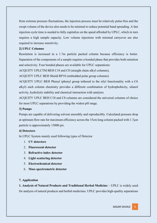 SAGAR SAVALE 6
from extreme pressure fluctuations, the injection process must be relatively pulse‐free and the
swept volume of the device also needs to be minimal to reduce potential band spreading. A fast
injection cycle time is needed to fully capitalize on the speed afforded by UPLC, which in turn
requires a high sample capacity. Low volume injections with minimal carryover are also
required to increase sensitivity.
2] UPLC Columns
Resolution is increased in a 1.7m particle packed column because efficiency is better.
Separation of the components of a sample requires a bonded phase that provides both retention
and selectivity. Four bonded phases are available for UPLC separations:
ACQUITY UPLCTM BEH C18 and C8 (straight chain alkyl columns),
ACQUITY UPLC BEH Shield RP18 (embedded polar group columns)
ACQUITY UPLC BEH Phenyl (phenyl group tethered to the silyl functionality with a C6
alkyl) each column chemistry provides a different combination of hydrophobicity, silanol
activity, hydrolytic stability and chemical interaction with analytes.
ACQUITY UPLC BEH C18 and C8 columns are considered the universal columns of choice
for most UPLC separations by providing the widest pH range.
3] Pumps
Pumps are capable of delivering solvent smoothly and reproducibly. Calculated pressure drop
at optimum flow rate for maximum efficiency across the 15cm long column packed with 1.7µm
particle is approximately 15000 psi.
4] Detectors
In UPLC System mainly used following types of Detector
1. UV detectors
2. Fluorescent detector
3. Refractive index detector
4. Light scattering detector
5. Electrochemical detector
6. Mass spectrometric detector
7. Application
1. Analysis of Natural Products and Traditional Herbal Medicine: ‐ UPLC is widely used
for analysis of natural products and herbal medicines. UPLC provides high‐quality separations
 
