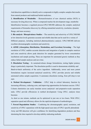 SAGAR SAVALE 7
And detection capabilities to identify active compounds in highly complex samples that results
from natural products and traditional herbal medicines.
2. Identification of Metabolite: ‐ Biotransformation of new chemical entities (NCE) is
necessary for drug discovery. When a compound reaches the development stage, metabolite
Identification becomes a regulated process.UPLC/MS/MS addresses the complex analytical
requirements of biomarker discovery by offering unmatched sensitivity, resolution, dynamic
Range, and mass accuracy.
3. Bio analysis / Bioequivalence Studies: ‐ The sensitivity and selectivity of UPLC/MS/MS
at low detection levels generates accurate and reliable data that can be used for a variety of
Different purposes, including statistical pharmacokinetics analysis. UPLC/MS/MS delivers
excellent chromatographic resolution and sensitivity.
4. ADME (Absorption, Distribution, Metabolism, and Excretion) Screening: ‐ The high
resolution of UPLC enables accurate detection and integration of peaks in complex matrices
and extra sensitivity allows peak detection for samples generated by lower concentration
incubations and sample pooling. These are important for automated generic methods as they
reduce failed sample analyses and save time.
5. Dissolution Testing: ‐ In sustained‐release dosage formulations, testing higher potency
drugs is particularly important. The dissolution profile is used to demonstrate reliability and
Batch‐to‐batch uniformity of the active ingredient. Additionally, newer and more potent
formulations require increased analytical sensitivity. UPLC provides precise and reliable
automated online sample acquisition. It automates dissolution testing, from pill drop to test
start.
6. Method Development / Validation: ‐ UPLC help in critical laboratory function by
increasing efficiency, reducing costs, and improving opportunities for business success. UPLC
Column chemistries can easily translate across analytical‐ and preparative‐scale separation
tasks. UPLC provide efficiencies in method development: Using UPLC, analysis times
becomes
As short as one minute, methods can be optimized in just one or two hours. With UPLC,
separation speed and efficiency allows for the rapid development of methodologies.
7. Forced Degradation Studies: ‐ Combining the chromatographic speed, resolution, and
sensitivity of UPLC separations with the high‐speed scan rates of UPLC‐specific photodiode
Array and MS detection will give confidence for identifying degradation products and thus
shortening the time required to develop stability‐indicating methods.
 