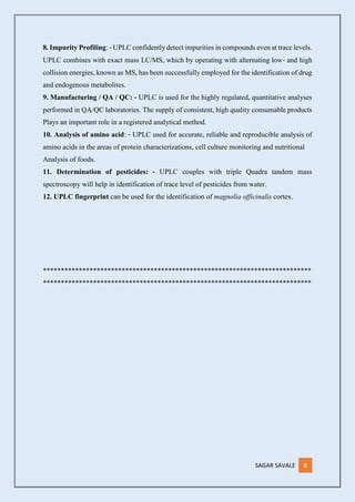 SAGAR SAVALE 8
8. Impurity Profiling: ‐ UPLC confidently detect impurities in compounds even at trace levels.
UPLC combines with exact mass LC/MS, which by operating with alternating low‐ and high
collision energies, known as MS, has been successfully employed for the identification of drug
and endogenous metabolites.
9. Manufacturing / QA / QC: ‐ UPLC is used for the highly regulated, quantitative analyses
performed in QA/QC laboratories. The supply of consistent, high quality consumable products
Plays an important role in a registered analytical method.
10. Analysis of amino acid: ‐ UPLC used for accurate, reliable and reproducible analysis of
amino acids in the areas of protein characterizations, cell culture monitoring and nutritional
Analysis of foods.
11. Determination of pesticides: ‐ UPLC couples with triple Quadra tandem mass
spectroscopy will help in identification of trace level of pesticides from water.
12. UPLC fingerprint can be used for the identification of magnolia officinalis cortex.
***************************************************************************
***************************************************************************
 