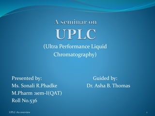 (Ultra Pressure Liquid
Chromatography)
Presented by: Guided by:
Ms. Sonali R.Phadke Dr. Asha B. Thomas
M.Pharm :sem-I(QAT)
UPLC-An overview 1
 