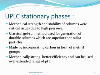 UPLC stationary phases :
 Mechanical strength and stability of columns were
critical issues due to high pressure.
 Classical gel-sol method used for generation of
durable columns which are superior than silica
particles
 Made by incorporating carbon in form of methyl
groups
 Mechanically strong, better efficiency and can be used
over extended range of pH.
UPLC-An overview 11
 