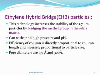 Ethylene Hybrid Bridge(EHB) particles :
 This technology increases the stability of the 1.7 µm
particles by bridging the methyl group in the silica
matrix.
 Can withstand high pressure and pH.
 Efficiency of column is directly proportional to column
length and inversely proportional to particle size.
 Pore diameters are 130 Å and 300Å.
UPLC-An overview 12
 
