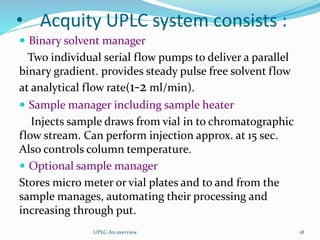 • Acquity UPLC system consists :
 Binary solvent manager
Two individual serial flow pumps to deliver a parallel
binary gradient. provides steady pulse free solvent flow
at analytical flow rate(1-2 ml/min).
 Sample manager including sample heater
Injects sample draws from vial in to chromatographic
flow stream. Can perform injection approx. at 15 sec.
Also controls column temperature.
 Optional sample manager
Stores micro meter or vial plates and to and from the
sample manages, automating their processing and
increasing through put.
UPLC-An overview 18
 