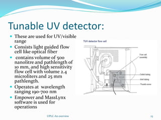 Tunable UV detector:
 These are used for UV/visible
range
 Consists light guided flow
cell like optical fiber
 contains volume of 500
nanolitre and pathlength of
10 mm, and high sensitivity
flow cell with volume 2.4
microliters and 25 mm
pathlength.
 Operates at wavelength
ranging 190-700 nm
 Empower and MassLynx
software is used for
operations
UPLC-An overview 23
 