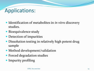 Applications:
 Identification of metabolites in in vitro discovery
studies.
 Bioequivalence study
 Detection of impurities
 Dissolution testing in relatively high potent drug
sample
 Method development/validation
 Forced degradation studies
 Impurity profiling
UPLC-An overview 24
 