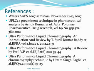References :
 Waters AAPS 2007 seminars, November 12-13,2007
 UPLC: a preeminent technique in pharmaceutical
analysis by Ashok Kumar et al, Acta Poloniae
Pharmaceutica-Drug research, vol.69 No.3pp.371-
380,2012
 Ultra Performance Liquid Chromatography: An
Indroduction And Review by T. Sunil Kumar Reddy et
al,IJPRA,vol 2,issue 1, 2012,24-31
 Ultra Performance Liquid Chromatography : A Review
by Patil V.P. et al.IRJP2(6) 2011 39-44
 Ultra Performance Liquid Chromatography: A
chromatography technique by Uttam Singh Baghel et
al.IJPQA.2010;2(1):19-25
UPLC-An overview 25
 