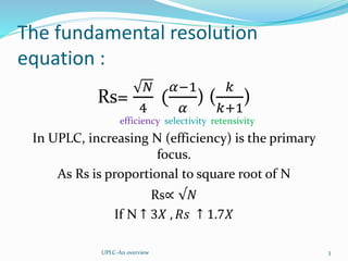 The fundamental resolution
equation :
Rs=
𝑁
4
(
𝛼−1
𝛼
) (
𝑘
𝑘+1
)
efficiency selectivity retensivity
In UPLC, increasing N (efficiency) is the primary
focus.
As Rs is proportional to square root of N
Rs∝ √𝑁
If N ↑ 3𝑋 , 𝑅𝑠 ↑ 1.7𝑋
UPLC-An overview 3
 