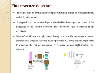 Fluorescence detector
The light from an excitation source passes through a filter or monochromator,
and strikes the sample.
A proportion of the incident light is absorbed by the sample, and some of the
molecules in the sample fluoresce. The fluorescent light is emitted in all
directions.
Some of this fluorescent light passes through a second filter or monochromator
and reaches a detector, which is usually placed at 90° to the incident light beam
to minimize the risk of transmitted or reflected incident light reaching the
detector.
15
 