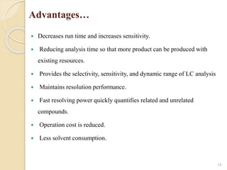 Advantages…
 Decreases run time and increases sensitivity.
 Reducing analysis time so that more product can be produced with
existing resources.
 Provides the selectivity, sensitivity, and dynamic range of LC analysis
 Maintains resolution performance.
 Fast resolving power quickly quantifies related and unrelated
compounds.
 Operation cost is reduced.
 Less solvent consumption.
18
 
