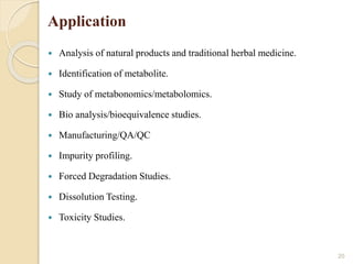 Application
 Analysis of natural products and traditional herbal medicine.
 Identification of metabolite.
 Study of metabonomics/metabolomics.
 Bio analysis/bioequivalence studies.
 Manufacturing/QA/QC
 Impurity profiling.
 Forced Degradation Studies.
 Dissolution Testing.
 Toxicity Studies.
20
 