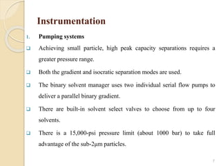 Instrumentation
1. Pumping systems
 Achieving small particle, high peak capacity separations requires a
greater pressure range.
 Both the gradient and isocratic separation modes are used.
 The binary solvent manager uses two individual serial flow pumps to
deliver a parallel binary gradient.
 There are built-in solvent select valves to choose from up to four
solvents.
 There is a 15,000-psi pressure limit (about 1000 bar) to take full
advantage of the sub-2μm particles.
7
 
