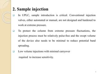 2. Sample injection
 In UPLC, sample introduction is critical. Conventional injection
valves, either automated or manual, are not designed and hardened to
work at extreme pressure.
 To protect the column from extreme pressure fluctuations, the
injection process must be relatively pulse-free and the swept volume
of the device also needs to be minimal to reduce potential band
spreading.
 Low volume injections with minimal carryover
required to increase sensitivity.
8
 