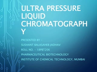 ULTRA PRESSURE
LIQUID
CHROMATOGRAPH
Y
PRESENTED BY –
SUSHANT BALASAHEB JADHAV
ROLL NO. – 18PBT206
PHARMACEUTICAL BIOTECHNOLOGY
INSTITUTE OF CHEMICAL TECHNOLOGY, MUMBAI
 