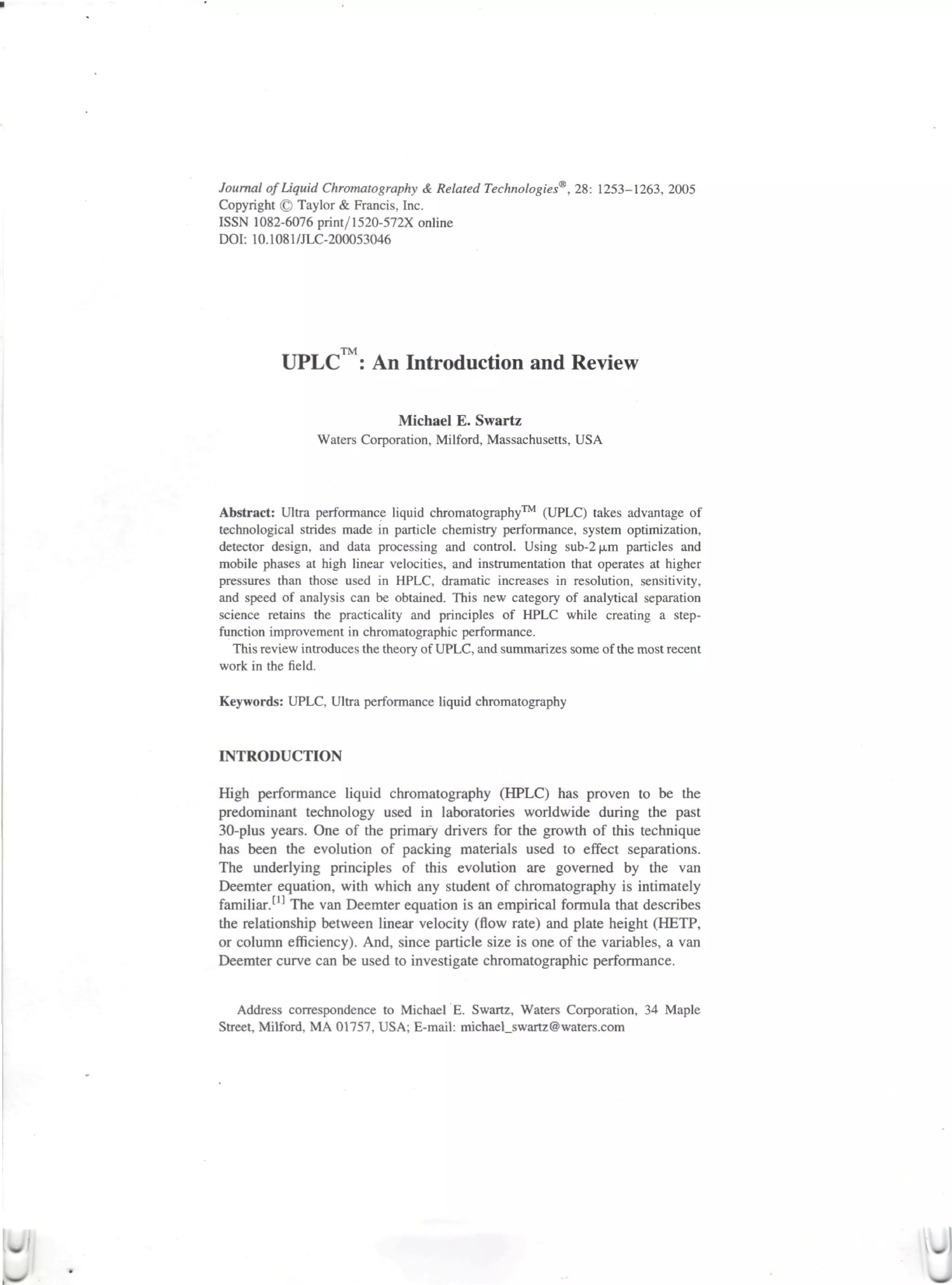 Journal of Liquid Chromatography & Related Technologies*, 28: 1253-1263, 2005
Copyright © Taylor & Francis, Inc.
ISSN 1082-6076 print/1520-572X online
DOI: 10.1081/JLC-200053046




                     TM
          UPLC : An Introduction and Review

                              Michael E. Swartz
                 Waters Corporation, Milford, Massachusetts, USA




Abstract: Ultra performance liquid chromatography™ (UPLC) takes advantage of
technological strides made in particle chemistry performance, system optimization,
detector design, and data processing and control. Using sub-2 |j,m particles and
mobile phases at high linear velocities, and instrumentation that operates at higher
pressures than those used in HPLC, dramatic increases in resolution, sensitivity,
and speed of analysis can be obtained. This new category of analytical separation
science retains the practicality and principles of HPLC while creating a step-
function improvement in chromatographic performance.
   This review introduces the theory of UPLC, and summarizes some of the most recent
work in the field.

Keywords: UPLC, Ultra performance liquid chromatography


INTRODUCTION

High performance liquid chromatography (HPLC) has proven to be the
predominant technology used in laboratories worldwide during the past
30-plus years. One of the primary drivers for the growth of this technique
has been the evolution of packing materials used to effect separations.
The underlying principles of this evolution are governed by the van
Deemter equation, with which any student of chromatography is intimately
familiar. flj The van Deemter equation is an empirical formula that describes
the relationship between linear velocity (flow rate) and plate height (HETP,
or column efficiency). And, since particle size is one of the variables, a van
Deemter curve can be used to investigate chromatographic performance.


   Address correspondence to Michael E. Swartz, Waters Corporation, 34 Maple
Street, Milford, MA 01757, USA; E-mail: michael_swartz@ waters.com
 