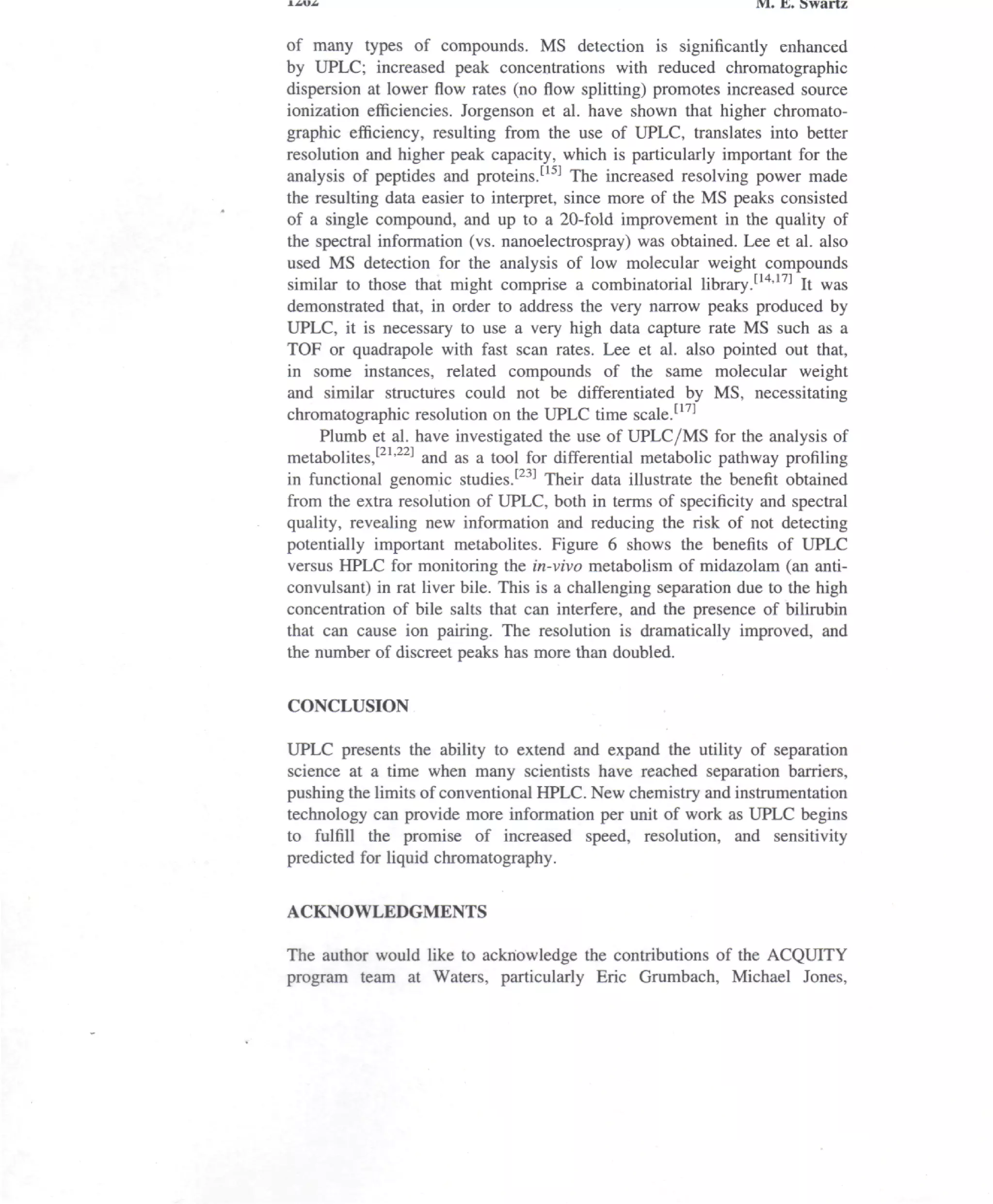 i-iu-i                                                            wi. &. swartz

of many types of compounds. MS detection is significantly enhanced
by UPLC; increased peak concentrations with reduced chromatographic
dispersion at lower flow rates (no flow splitting) promotes increased source
ionization efficiencies. Jorgenson et al. have shown that higher chromato-
graphic efficiency, resulting from the use of UPLC, translates into better
resolution and higher peak capacity, which is particularly important for the
analysis of peptides and proteins.[15] The increased resolving power made
the resulting data easier to interpret, since more of the MS peaks consisted
of a single compound, and up to a 20-fold improvement in the quality of
the spectral information (vs. nanoelectrospray) was obtained. Lee et al. also
used MS detection for the analysis of low molecular weight compounds
similar to those that might comprise a combinatorial library.[14'17] It was
demonstrated that, in order to address the very narrow peaks produced by
UPLC, it is necessary to use a very high data capture rate MS such as a
TOP or quadrapole with fast scan rates. Lee et al. also pointed out that,
in some instances, related compounds of the same molecular weight
and similar structures could not be differentiated by MS, necessitating
chromatographic resolution on the UPLC time scaled1'
     Plumb et al. have investigated the use of UPLC/MS for the analysis of
metabolites,121'22] and as a tool for differential metabolic pathway profiling
in functional genomic studies.[23] Their data illustrate the benefit obtained
from the extra resolution of UPLC, both in terms of specificity and spectral
quality, revealing new information and reducing the risk of not detecting
potentially important metabolites. Figure 6 shows the benefits of UPLC
versus HPLC for monitoring the in-vivo metabolism of midazolam (an anti-
convulsant) in rat liver bile. This is a challenging separation due to the high
concentration of bile salts that can interfere, and the presence of bilirubin
that can cause ion pairing. The resolution is dramatically improved, and
the number of discreet peaks has more than doubled.

CONCLUSION

UPLC presents the ability to extend and expand the utility of separation
science at a time when many scientists have reached separation barriers,
pushing the limits of conventional HPLC. New chemistry and instrumentation
technology can provide more information per unit of work as UPLC begins
to fulfill the promise of increased speed, resolution, and sensitivity
predicted for liquid chromatography.


ACKNOWLEDGMENTS

The author would like to acknowledge the contributions of the ACQUITY
program team at Waters, particularly Eric Grumbach, Michael Jones,
 