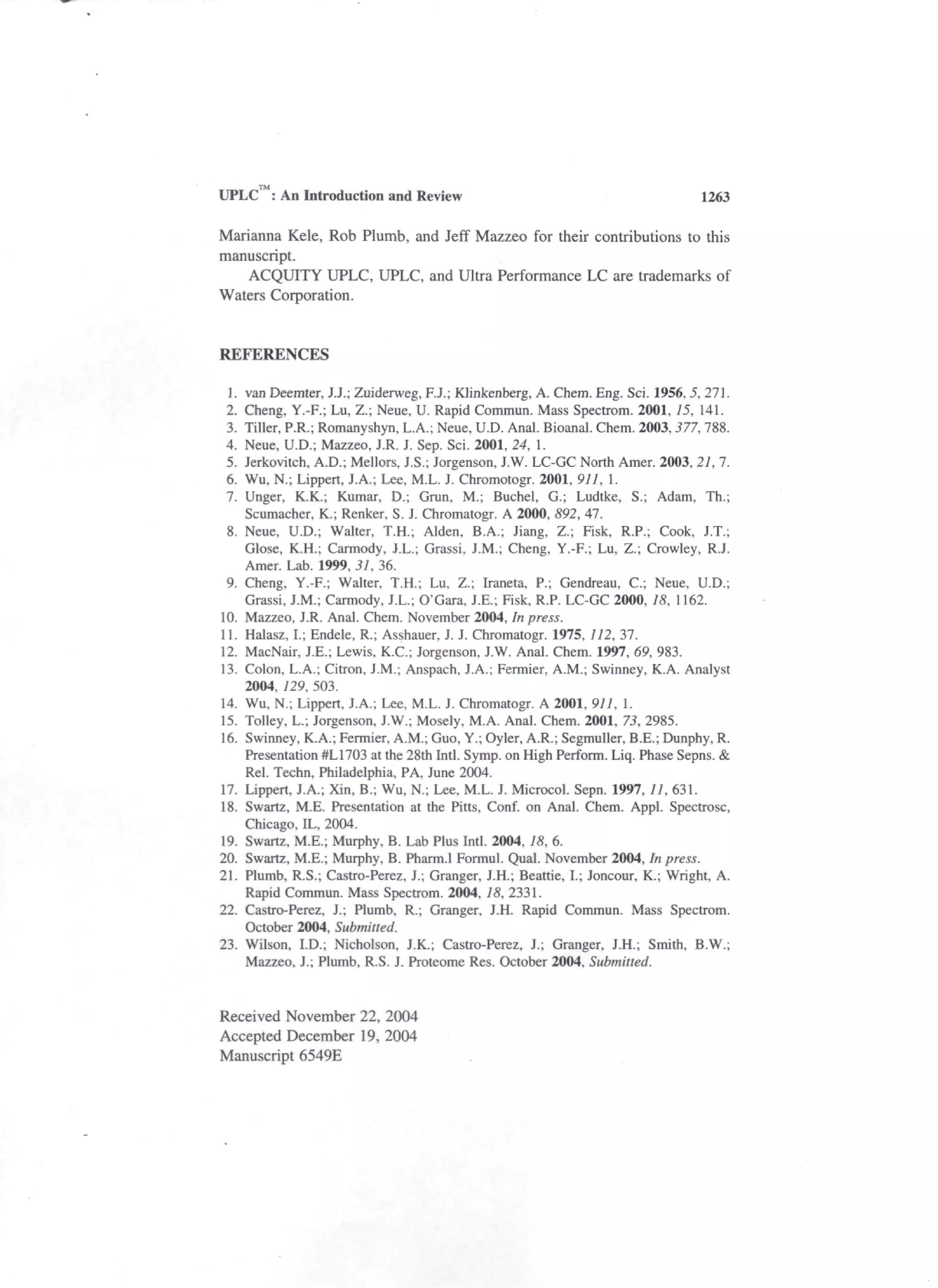UPLC : An Introduction and Review                                                 1263

Marianna Kele, Rob Plumb, and Jeff Mazzeo for their contributions to this
manuscript.
   ACQUITY UPLC, UPLC, and Ultra Performance LC are trademarks of
Waters Corporation.


REFERENCES

 1.   van Deemter, J.J.; Zuiderweg, F.J.; Klinkenberg, A. Chem. Eng. Sci. 1956, 5, 271.
 2.   Cheng, Y.-F.; Lu, Z.; Neue, U. Rapid Commun. Mass Spectrom. 2001, 15, 141.
 3.   Tiller, P.R.; Romanyshyn, L.A.; Neue, U.D. Anal. Bioanal. Chem. 2003, 377, 788.
 4.   Neue, U.D.; Mazzeo, J.R. J. Sep. Sci. 2001, 24, 1.
 5.   Jerkovitch, A.D.; Mellors, J.S.; Jorgenson, J.W. LC-GC North Amer. 2003, 21,1.
 6.   Wu, N.; Lippert, J.A.; Lee, M.L. J. Chromotogr. 2001, 911, 1.
 7.   Unger, K.K.; Kumar, D.; Grun, M.; Buchel, G.; Ludtke, S.; Adam, Th.;
      Scumacher, K.; Renker, S. J. Chromatogr. A 2000, 892, 47.
 8.   Neue, U.D.; Walter, T.H.; Alden, B.A.; Jiang, Z.; Fisk, R.P.; Cook, J.T.;
      Close, K.H.; Carmody, J.L.; Grassi, J.M.; Cheng, Y.-F.; Lu, Z.; Crowley, R.J.
      Amer. Lab. 1999, 31, 36.
 9.   Cheng, Y.-F.; Walter, T.H.; Lu, Z.; Iraneta, P.; Gendreau, C.; Neue, U.D.;
      Grassi, J.M.; Carmody, J.L.; O'Gara, J.E.; Fisk, R.P. LC-GC 2000, 18, 1162.
10.   Mazzeo, J.R. Anal. Chem. November 2004, In press.
11.   Halasz, I.; Endele, R.; Asshauer, J. J. Chromatogr. 1975, 112, 37.
12.   MacNair, J.E.; Lewis, K.C.; Jorgenson, J.W. Anal. Chem. 1997, 69, 983.
13.   Colon, L.A.; Citron, J.M.; Anspach, J.A.; Fermier, A.M.; Swinney, K.A. Analyst
      2004, 729, 503.
14.   Wu, N.; Lippert, J.A.; Lee, M.L. J. Chromatogr. A 2001, 911, 1.
15.   Tolley, L.; Jorgenson, J.W.; Mosely, M.A. Anal. Chem. 2001, 73, 2985.
16.   Swinney, K.A.; Fermier, A.M.; Guo, Y.; Oyler, A.R.; Segmuller, B.E.; Dunphy, R.
      Presentation #L1703 at the 28th Intl. Symp. on High Perform. Liq. Phase Sepns. &
      Rel. Techn, Philadelphia, PA, June 2004.
17.   Lippert, J.A.; Xin, B.; Wu, N.; Lee, M.L. J. Microcol. Sepn. 1997, 11, 631.
18.   Swartz, M.E. Presentation at the Pitts, Conf. on Anal. Chem. Appl. Spectrosc,
      Chicago, IL, 2004.
19.   Swartz, M.E.; Murphy, B. Lab Plus Intl. 2004, 18, 6.
20.   Swartz, M.E.; Murphy, B. Pharm.l Formul. Qual. November 2004, In press.
21.   Plumb, R.S.; Castro-Perez, J.; Granger, J.H.; Beattie, I.; Joncour, K.; Wright, A.
      Rapid Commun. Mass Spectrom. 2004, 18, 2331.
22.   Castro-Perez, J.; Plumb, R.; Granger, J.H. Rapid Commun. Mass Spectrom.
      October 2004, Submitted.
23.   Wilson, I.D.; Nicholson, J.K.; Castro-Perez, J.; Granger, J.H.; Smith, B.W.;
      Mazzeo, J.; Plumb, R.S. J. Proteome Res. October 2004, Submitted.


Received November 22, 2004
Accepted December 19, 2004
Manuscript 6549E
 