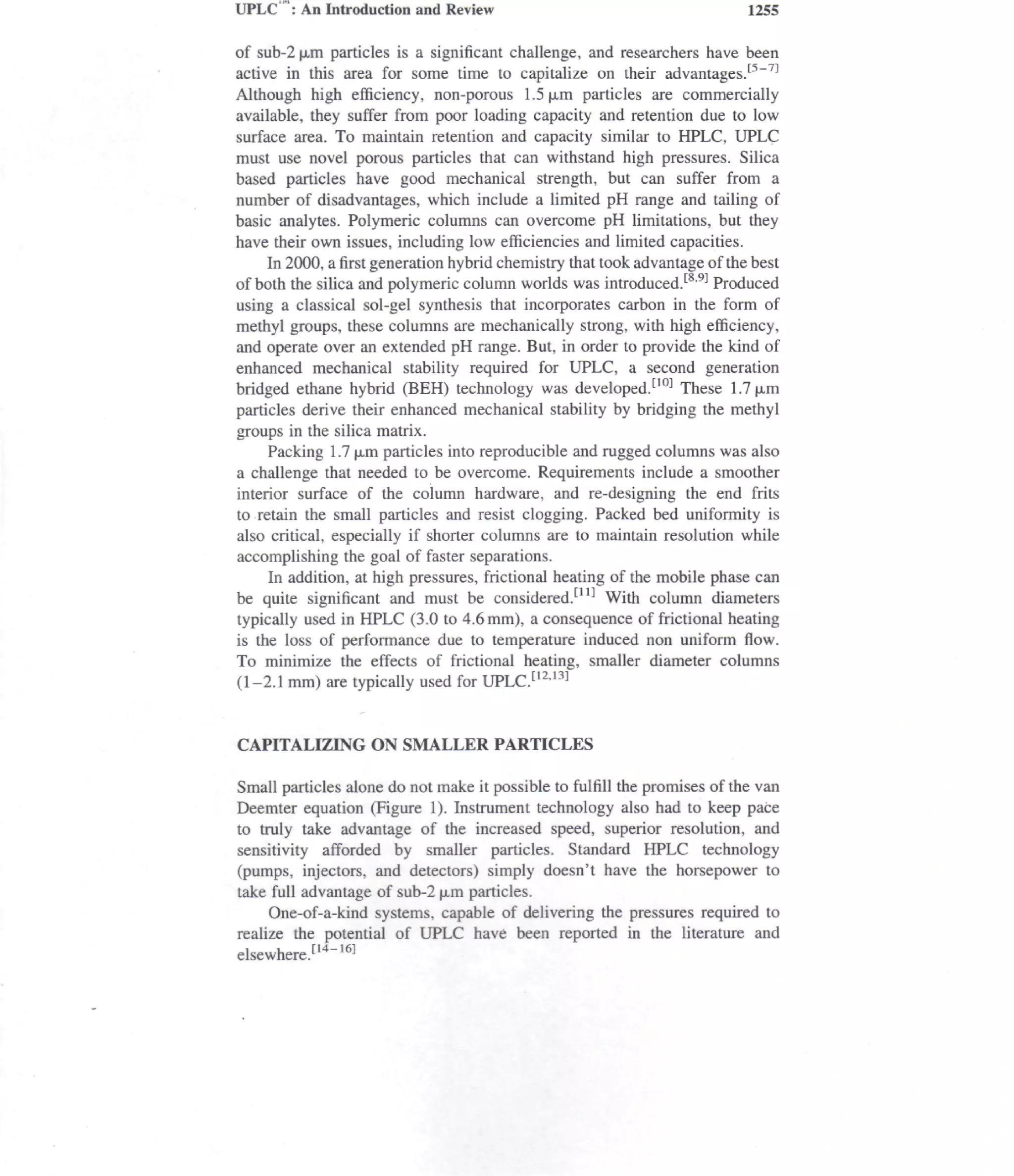UPLC : An Introduction and Review                                           1255

of sub-2 |jim particles is a significant challenge, and researchers have been
active in this area for some time to capitalize on their advantages.t5"71
Although high efficiency, non-porous 1.5|j,m particles are commercially
available, they suffer from poor loading capacity and retention due to low
surface area. To maintain retention and capacity similar to HPLC, UPLC
must use novel porous particles that can withstand high pressures. Silica
based particles have good mechanical strength, but can suffer from a
number of disadvantages, which include a limited pH range and tailing of
basic analytes. Polymeric columns can overcome pH limitations, but they
have their own issues, including low efficiencies and limited capacities.
     In 2000, a first generation hybrid chemistry that took advantage of the best
of both the silica and polymeric column worlds was introduced.[8'9-1 Produced
using a classical sol-gel synthesis that incorporates carbon in the form of
methyl groups, these columns are mechanically strong, with high efficiency,
and operate over an extended pH range. But, in order to provide the kind of
enhanced mechanical stability required for UPLC, a second generation
bridged ethane hybrid (BEH) technology was developed.[10] These 1.7|JLm
particles derive their enhanced mechanical stability by bridging the methyl
groups in the silica matrix.
     Packing 1.7 (Jim particles into reproducible and rugged columns was also
a challenge that needed to be overcome. Requirements include a smoother
interior surface of the column hardware, and re-designing the end frits
to retain the small particles and resist clogging. Packed bed uniformity is
also critical, especially if shorter columns are to maintain resolution while
accomplishing the goal of faster separations.
     In addition, at high pressures, frictional heating of the mobile phase can
be quite significant and must be considered.1111 With column diameters
typically used in HPLC (3.0 to 4.6mm), a consequence of frictional heating
is the loss of performance due to temperature induced non uniform flow.
To minimize the effects of frictional heating, smaller diameter columns
(1-2.1 mm) are typically used for UPLC.[12'13]


CAPITALIZING ON SMALLER PARTICLES

Small particles alone do not make it possible to fulfill the promises of the van
Deemter equation (Figure 1). Instrument technology also had to keep pace
to truly take advantage of the increased speed, superior resolution, and
sensitivity afforded by smaller particles. Standard HPLC technology
(pumps, injectors, and detectors) simply doesn't have the horsepower to
take full advantage of sub-2 (Jim particles.
     One-of-a-kind systems, capable of delivering the pressures required to
realize the potential of UPLC have been reported in the literature and
elsewhere.114"16]
 