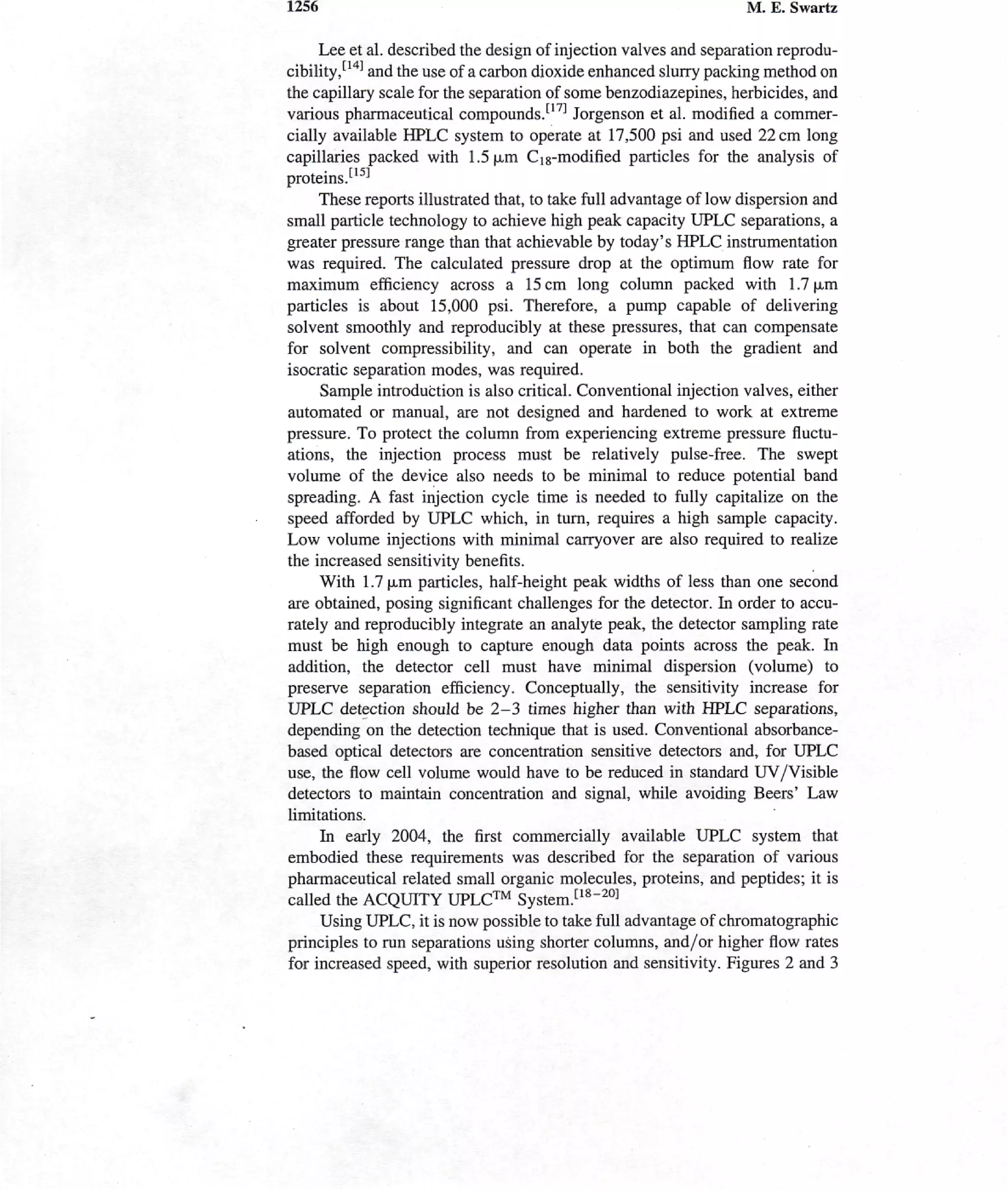 1256                                                               M. E. Swartz

     Lee et al. described the design of injection valves and separation reprodu-
cibility,[I4] and the use of a carbon dioxide enhanced slurry packing method on
the capillary scale for the separation of some benzodiazepines, herbicides, and
various pharmaceutical compounds.1171 Jorgenson et al. modified a commer-
cially available HPLC system to operate at 17,500 psi and used 22 cm long
capillaries packed with 1.5|jim Gig-modified particles for the analysis of
proteins.1-15-1
     These reports illustrated that, to take full advantage of low dispersion and
small particle technology to achieve high peak capacity UPLC separations, a
greater pressure range than that achievable by today's HPLC instrumentation
was required. The calculated pressure drop at the optimum flow rate for
maximum efficiency across a 15cm long column packed with 1.7 [Am
particles is about 15,000 psi. Therefore, a pump capable of delivering
solvent smoothly and reproducibly at these pressures, that can compensate
for solvent compressibility, and can operate in both the gradient and
isocratic separation modes, was required.
     Sample introduction is also critical. Conventional injection valves, either
automated or manual, are not designed and hardened to work at extreme
pressure. To protect the column from experiencing extreme pressure fluctu-
ations, the injection process must be relatively pulse-free. The swept
volume of the device also needs to be minimal to reduce potential band
spreading. A fast injection cycle time is needed to fully capitalize on the
speed afforded by UPLC which, in turn, requires a high sample capacity.
Low volume injections with minimal carryover are also required to realize
the increased sensitivity benefits.
     With 1.7 (jum particles, half-height peak widths of less than one second
are obtained, posing significant challenges for the detector. In order to accu-
rately and reproducibly integrate an analyte peak, the detector sampling rate
must be high enough to capture enough data points across the peak. In
addition, the detector cell must have minimal dispersion (volume) to
preserve separation efficiency. Conceptually, the sensitivity increase for
UPLC detection should be 2-3 times higher than with HPLC separations,
depending on the detection technique that is used. Conventional absorbance-
based optical detectors are concentration sensitive detectors and, for UPLC
use, the flow cell volume would have to be reduced in standard UV/Visible
detectors to maintain concentration and signal, while avoiding Beers' Law
limitations.
     In early 2004, the first commercially available UPLC system that
embodied these requirements was described for the separation of various
pharmaceutical related small organic molecules, proteins, and peptides; it is
called the ACQUITY UPLC™ System.[18-20]
     Using UPLC, it is now possible to take full advantage of chromatographic
principles to run separations using shorter columns, and/or higher flow rates
for increased speed, with superior resolution and sensitivity. Figures 2 and 3
 