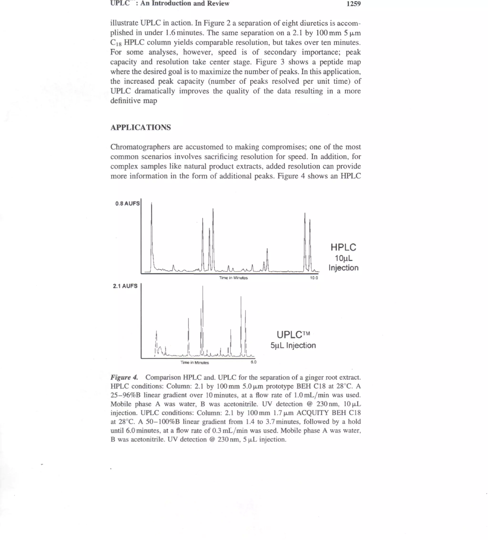 UPLC : An Introduction and Review                                               1259

illustrate UPLC in action. In Figure 2 a separation of eight diuretics is accom-
plished in under 1.6 minutes. The same separation on a 2.1 by 100mm 5 |a,m
Cig HPLC column yields comparable resolution, but takes over ten minutes.
For some analyses, however, speed is of secondary importance; peak
capacity and resolution take center stage. Figure 3 shows a peptide map
where the desired goal is to maximize the number of peaks. In this application,
the increased peak capacity (number of peaks resolved per unit time) of
UPLC dramatically improves the quality of the data resulting in a more
definitive map


APPLICATIONS

Chromatographers are accustomed to making compromises; one of the most
common scenarios involves sacrificing resolution for speed. In addition, for
complex samples like natural product extracts, added resolution can provide
more information in the form of additional peaks. Figure 4 shows an HPLC


 0.8AUFS




                                                                           HPLC
                                                                             10jiL
                                                                           Injection
                                         Time in Minutes

2.1 AUFS




                                                            UPLC™
                                                           5^L Injection
                       Time in Minutes


Figure 4. Comparison HPLC and. UPLC for the separation of a ginger root extract.
HPLC conditions: Column: 2.1 by 100mm 5.0|a.m prototype BEH CIS at 28°C. A
25-96%B linear gradient over 10 minutes, at a flow rate of 1.0 mL/min was used.
Mobile phase A was water, B was acetonitrile. UV detection @ 230 nm, 10|j.L
injection. UPLC conditions: Column: 2.1 by 100mm 1.7|j.m ACQUITY BEH CIS
at 28°C. A 50-100%B linear gradient from 1.4 to 3.7 minutes, followed by a hold
until 6.0 minutes, at a flow rate of 0.3 mL/min was used. Mobile phase A was water,
B was acetonitrile. UV detection @ 230 nm, 5 (xL injection.
 