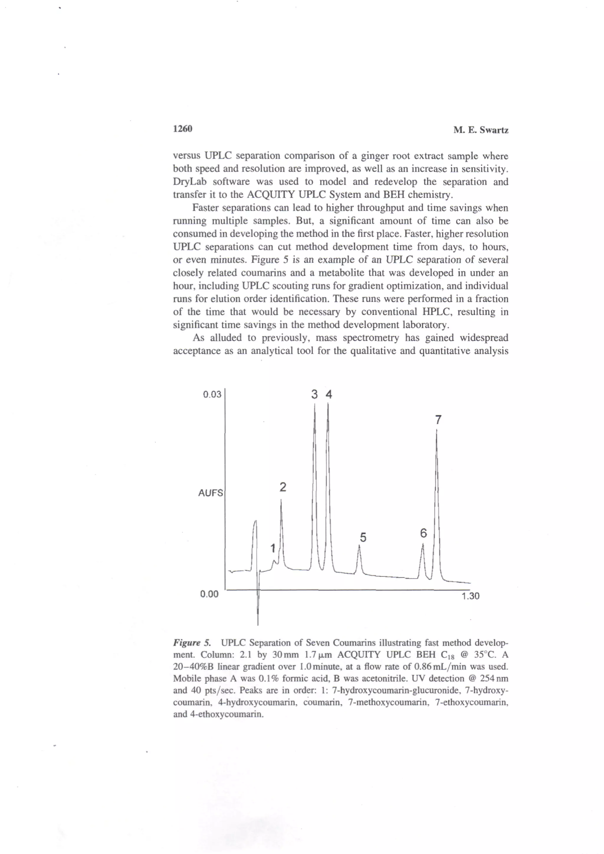 1260                                                              M. E. Swartz

versus UPLC separation comparison of a ginger root extract sample where
both speed and resolution are improved, as well as an increase in sensitivity.
DryLab software was used to model and redevelop the separation and
transfer it to the ACQUITY UPLC System and BEH chemistry.
     Faster separations can lead to higher throughput and time savings when
running multiple samples. But, a significant amount of time can also be
consumed in developing the method in the first place. Faster, higher resolution
UPLC separations can cut method development time from days, to hours,
or even minutes. Figure 5 is an example of an UPLC separation of several
closely related coumarins and a metabolite that was developed in under an
hour, including UPLC scouting runs for gradient optimization, and individual
runs for elution order identification. These runs were performed in a fraction
of the time that would be necessary by conventional HPLC, resulting in
significant time savings in the method development laboratory.
     As alluded to previously, mass spectrometry has gained widespread
acceptance as an analytical tool for the qualitative and quantitative analysis



       0.03                      3 4




       AUFS




       0.00                                                         1.30



Figure 5. UPLC Separation of Seven Coumarins illustrating fast method develop-
ment. Column: 2.1 by 30mm 1.7 |xm ACQUITY UPLC BEH Cjg @ 35°C. A
20-40%B linear gradient over 1.0 minute, at a flow rate of 0.86mL/min was used.
Mobile phase A was 0.1 % formic acid, B was acetonitrile. UV detection @ 254 nm
and 40 pts/sec. Peaks are in order: 1: 7-hydroxycoumarin-glucuronide, 7-hydroxy-
coumarin, 4-hydroxycoumarin, coumarin, 7-methoxycoumarin, 7-ethoxycoumarin,
and 4-ethoxycoumarin.
 