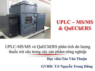 Học viên:Tào Văn Thuận
GVHD: T.S Nguyễn Trung Dũng
UPLC-MS/MS và QuEChERS phân tích dư lượng
thuốc trừ sâu trong các sản phẩm nông nghiệp
UPLC – MS/MS
& QuEChERS
 