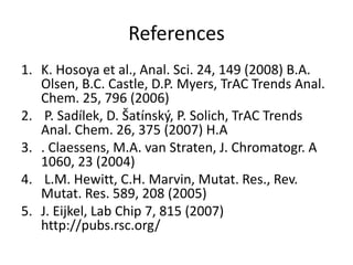 References
1. K. Hosoya et al., Anal. Sci. 24, 149 (2008) B.A.
Olsen, B.C. Castle, D.P. Myers, TrAC Trends Anal.
Chem. 25, 796 (2006)
2. P. Sadílek, D. Šatínský, P. Solich, TrAC Trends
Anal. Chem. 26, 375 (2007) H.A
3. . Claessens, M.A. van Straten, J. Chromatogr. A
1060, 23 (2004)
4. L.M. Hewitt, C.H. Marvin, Mutat. Res., Rev.
Mutat. Res. 589, 208 (2005)
5. J. Eijkel, Lab Chip 7, 815 (2007)
http://pubs.rsc.org/
 