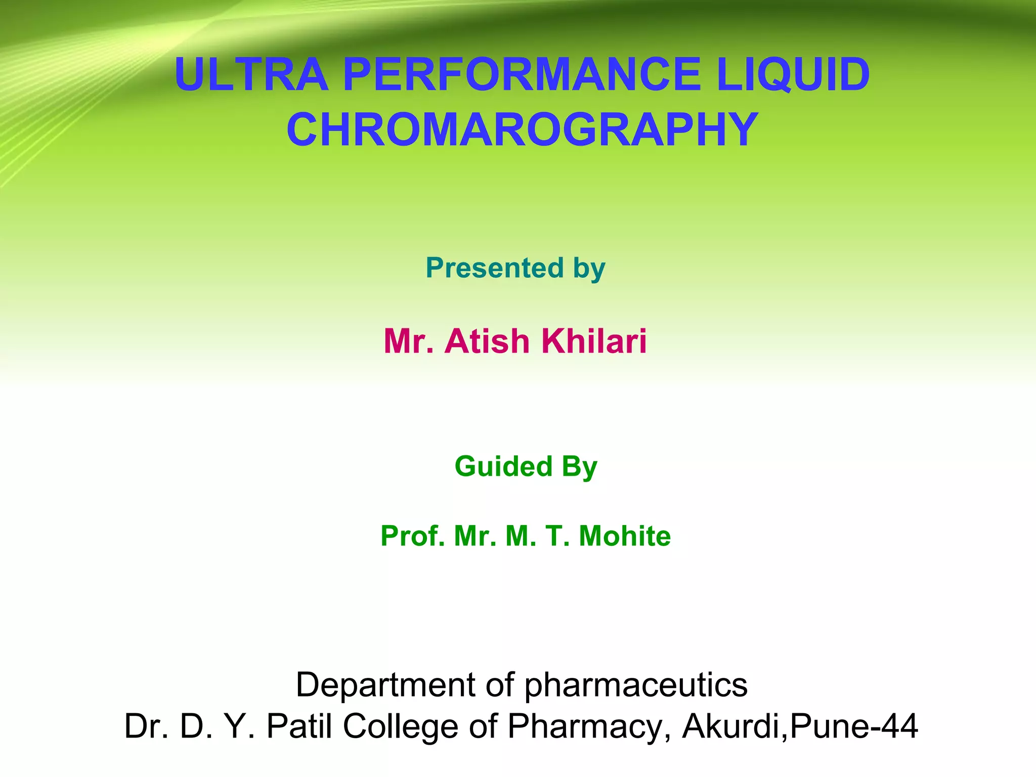 ULTRA PERFORMANCE LIQUID
CHROMAROGRAPHY
Presented by
Mr. Atish Khilari
M. Pharm. 1st sem
(2016-2017)
Guided By
Prof. Mr. M. T. Mohite
Department of pharmaceutics
Dr. D. Y. Patil College of Pharmacy, Akurdi,Pune-44
 