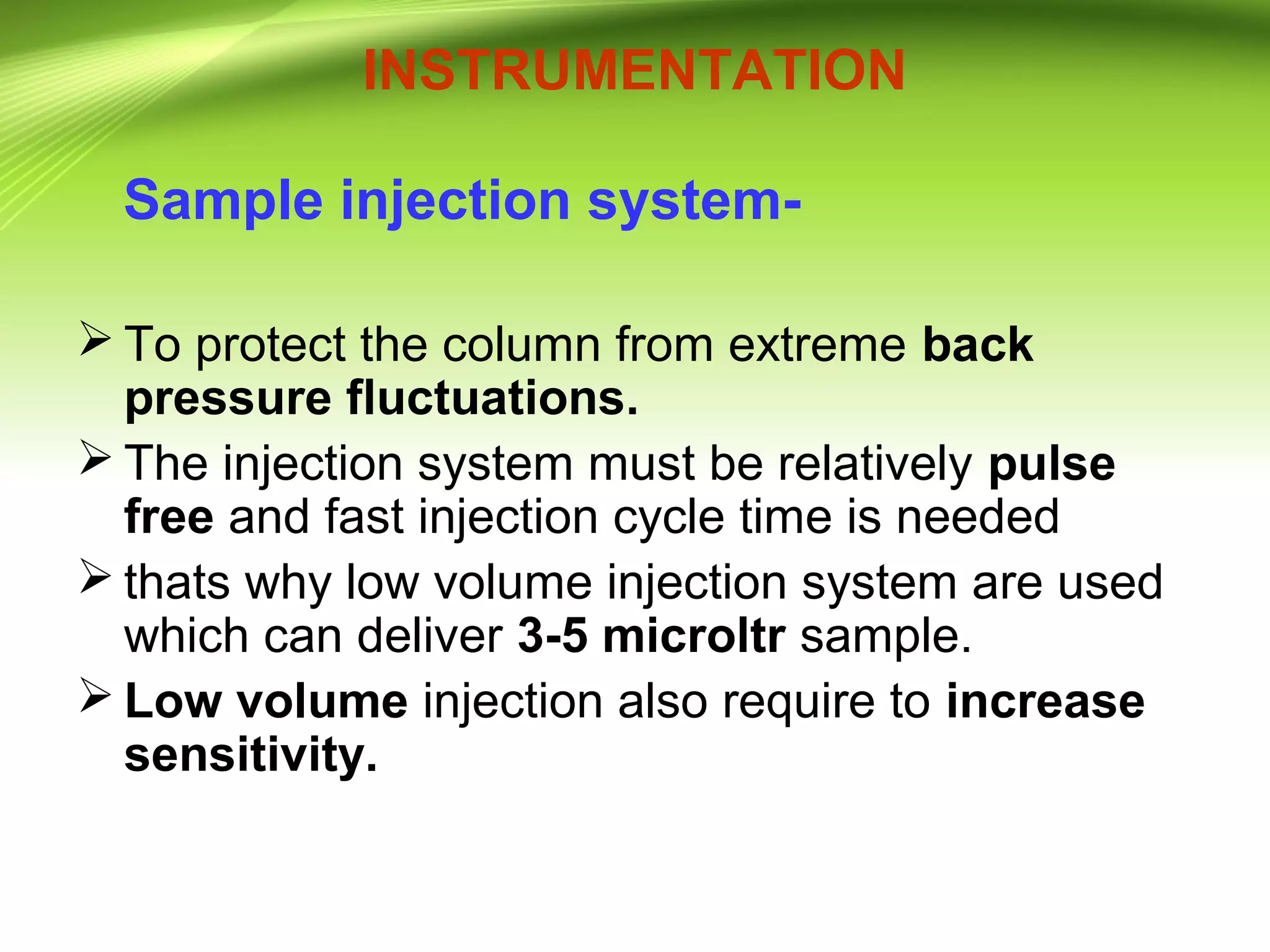 INSTRUMENTATION
Sample injection system-
 To protect the column from extreme back
pressure fluctuations.
 The injection system must be relatively pulse
free and fast injection cycle time is needed
 thats why low volume injection system are used
which can deliver 3-5 microltr sample.
 Low volume injection also require to increase
sensitivity.
 