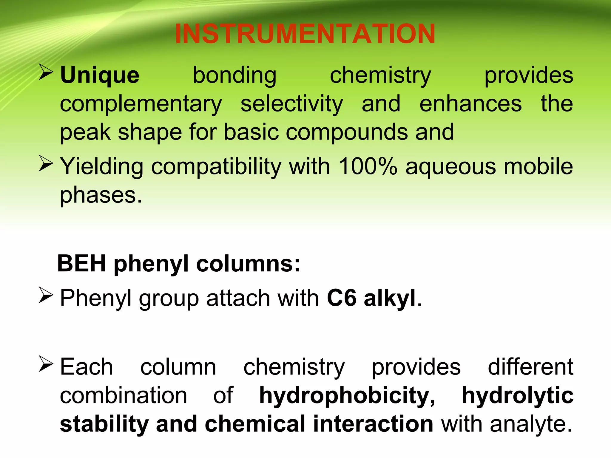 INSTRUMENTATION
 Unique bonding chemistry provides
complementary selectivity and enhances the
peak shape for basic compounds and
 Yielding compatibility with 100% aqueous mobile
phases.
BEH phenyl columns:
 Phenyl group attach with C6 alkyl.
 Each column chemistry provides different
combination of hydrophobicity, hydrolytic
stability and chemical interaction with analyte.
 