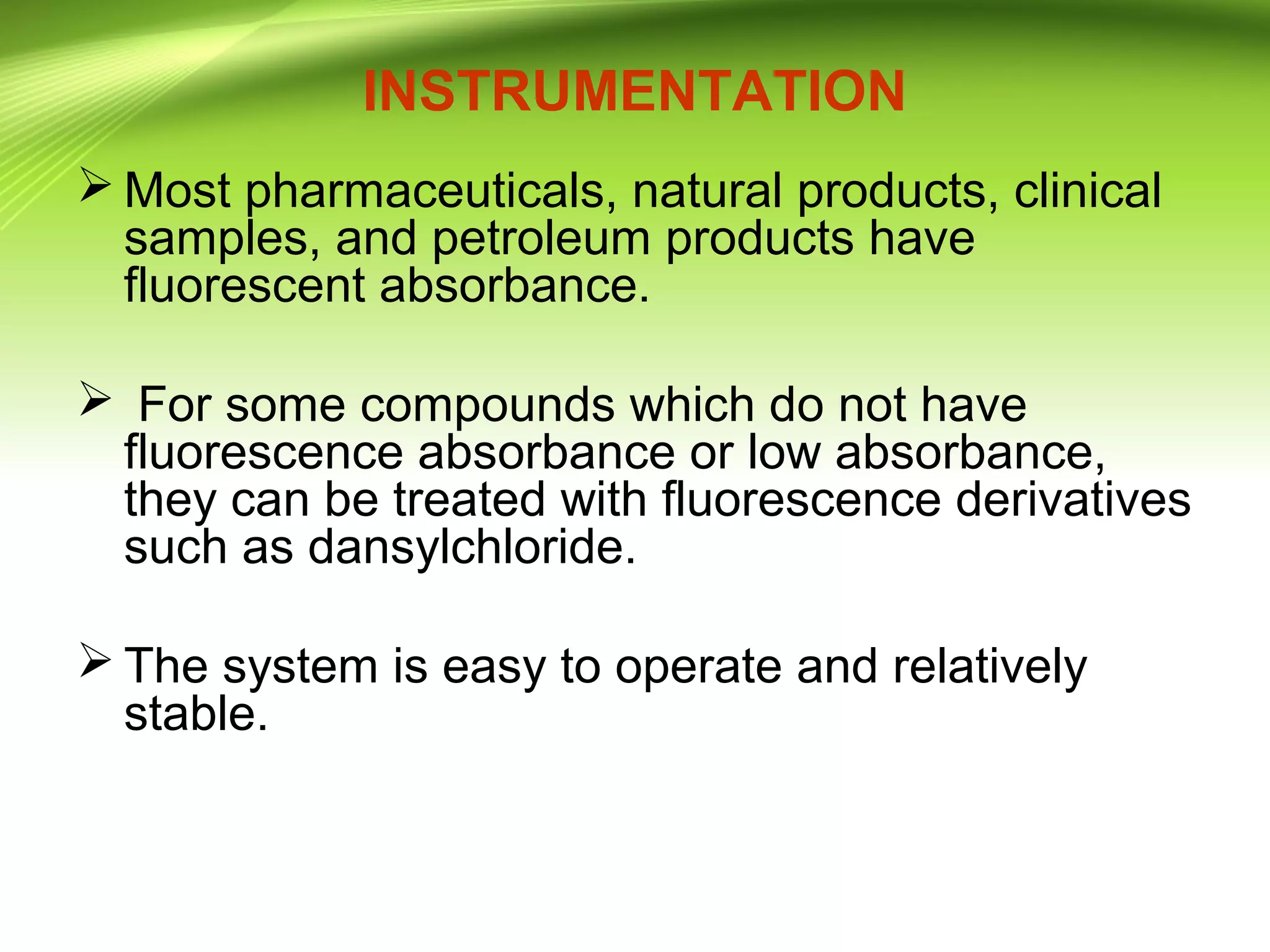 INSTRUMENTATION
 Most pharmaceuticals, natural products, clinical
samples, and petroleum products have
fluorescent absorbance.
 For some compounds which do not have
fluorescence absorbance or low absorbance,
they can be treated with fluorescence derivatives
such as dansylchloride.
 The system is easy to operate and relatively
stable.
 