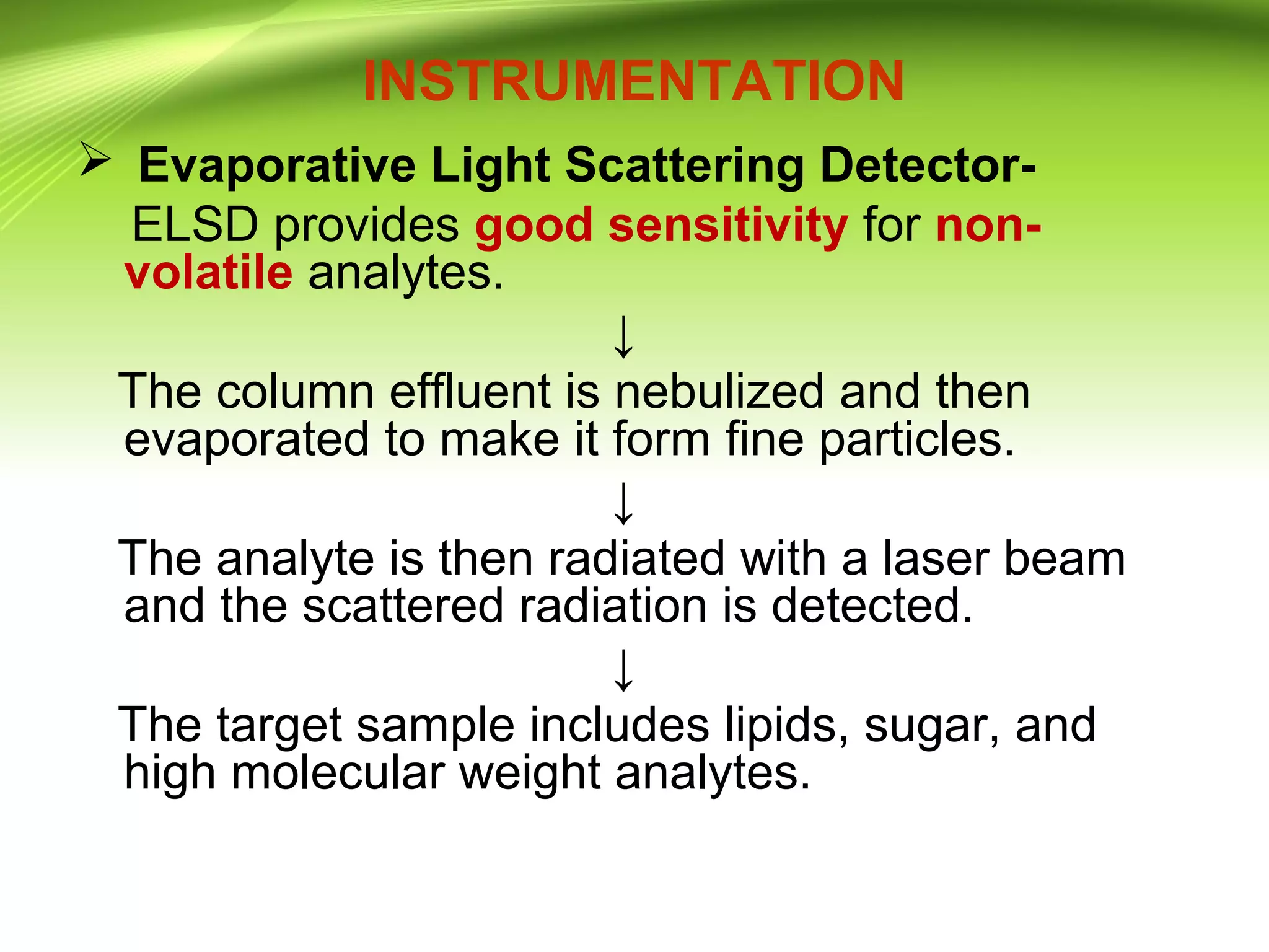 INSTRUMENTATION
 Evaporative Light Scattering Detector-
ELSD provides good sensitivity for non-
volatile analytes.
↓
The column effluent is nebulized and then
evaporated to make it form fine particles.
↓
The analyte is then radiated with a laser beam
and the scattered radiation is detected.
↓
The target sample includes lipids, sugar, and
high molecular weight analytes.
 