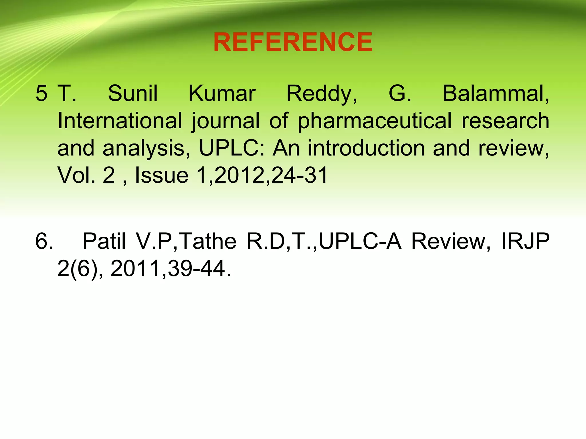 REFERENCE
5 T. Sunil Kumar Reddy, G. Balammal,
International journal of pharmaceutical research
and analysis, UPLC: An introduction and review,
Vol. 2 , Issue 1,2012,24-31
6. Patil V.P,Tathe R.D,T.,UPLC-A Review, IRJP
2(6), 2011,39-44.
 
