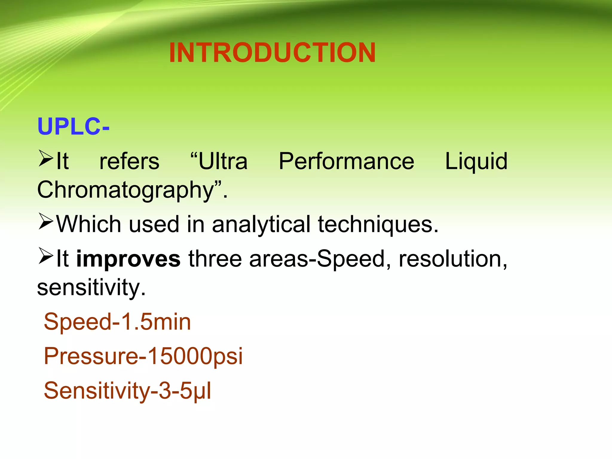 INTRODUCTION
UPLC-
It refers “Ultra Performance Liquid
Chromatography”.
Which used in analytical techniques.
It improves three areas-Speed, resolution,
sensitivity.
Speed-1.5min
Pressure-15000psi
Sensitivity-3-5µl
 