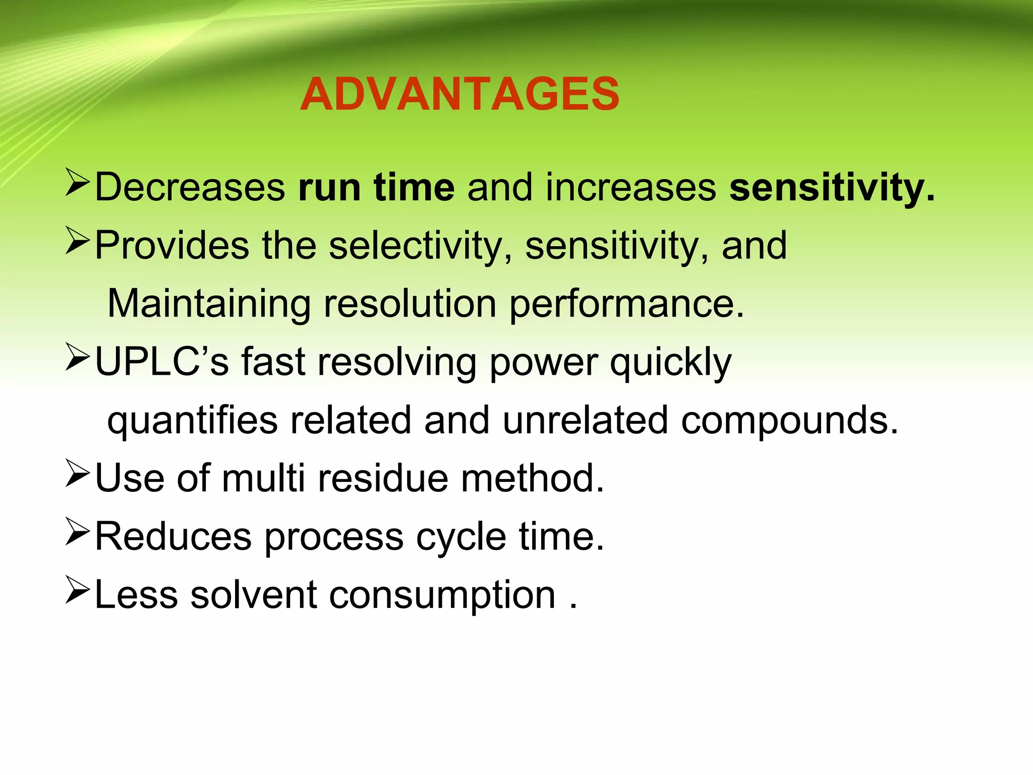 ADVANTAGES
Decreases run time and increases sensitivity.
Provides the selectivity, sensitivity, and
Maintaining resolution performance.
UPLC’s fast resolving power quickly
quantifies related and unrelated compounds.
Use of multi residue method.
Reduces process cycle time.
Less solvent consumption .
 