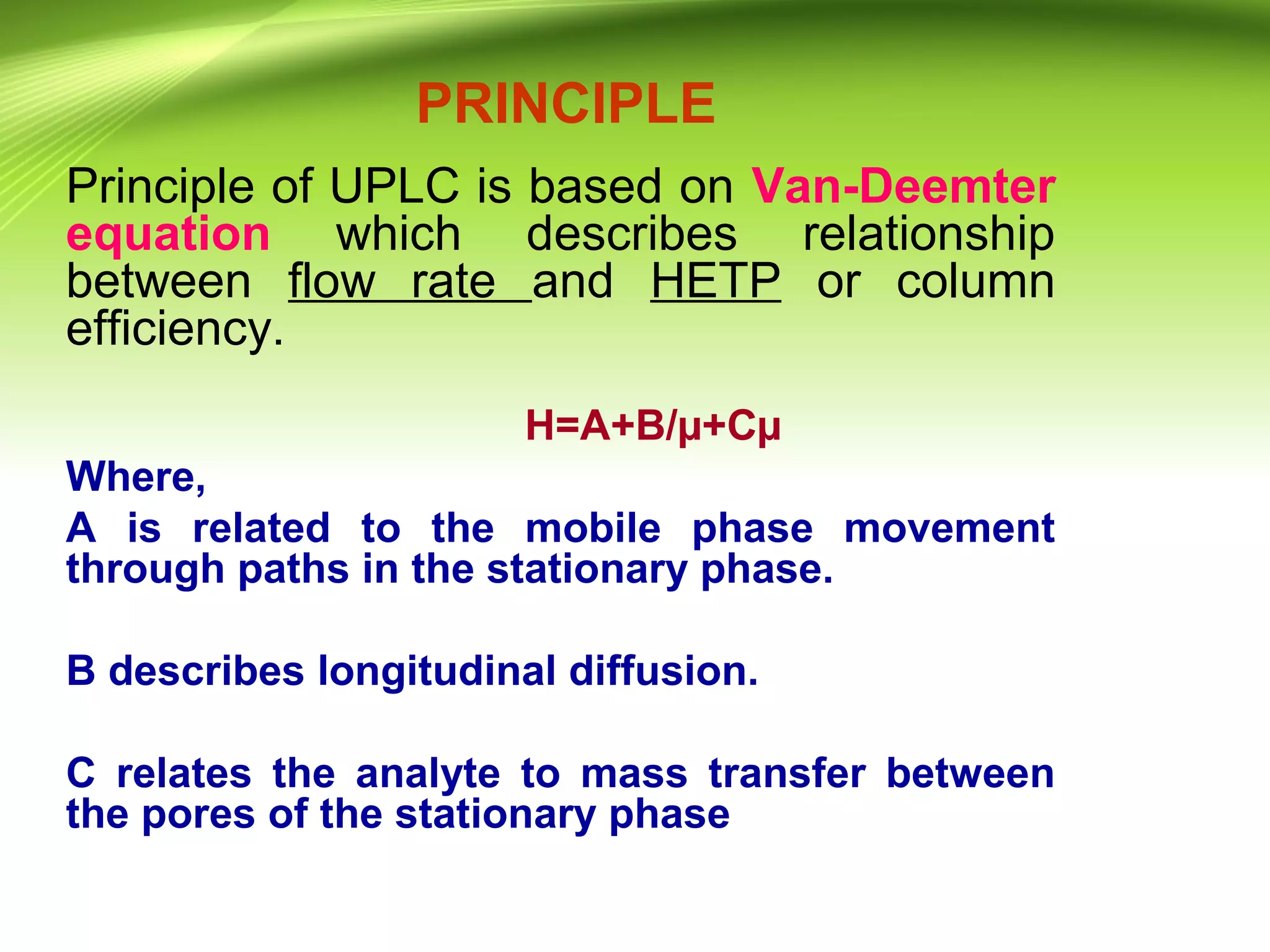 PRINCIPLE
Principle of UPLC is based on Van-Deemter
equation which describes relationship
between flow rate and HETP or column
efficiency.
H=A+B/µ+Cµ
Where,
A is related to the mobile phase movement
through paths in the stationary phase.
B describes longitudinal diffusion.
C relates the analyte to mass transfer between
the pores of the stationary phase
 