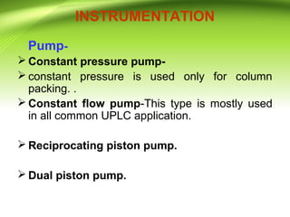 INSTRUMENTATION
Pump-
 Constant pressure pump-
 constant pressure is used only for column
packing. .
 Constant flow pump-This type is mostly used
in all common UPLC application.
 Reciprocating piston pump.
 Dual piston pump.
 