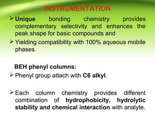 INSTRUMENTATION
 Unique bonding chemistry provides
complementary selectivity and enhances the
peak shape for basic compounds and
 Yielding compatibility with 100% aqueous mobile
phases.
BEH phenyl columns:
 Phenyl group attach with C6 alkyl.
 Each column chemistry provides different
combination of hydrophobicity, hydrolytic
stability and chemical interaction with analyte.
 