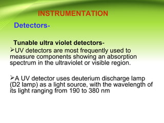 INSTRUMENTATION
Detectors-
Tunable ultra violet detectors-
UV detectors are most frequently used to
measure components showing an absorption
spectrum in the ultraviolet or visible region.
A UV detector uses deuterium discharge lamp
(D2 lamp) as a light source, with the wavelength of
its light ranging from 190 to 380 nm
 