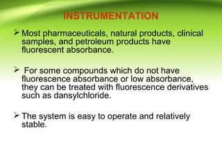 INSTRUMENTATION
 Most pharmaceuticals, natural products, clinical
samples, and petroleum products have
fluorescent absorbance.
 For some compounds which do not have
fluorescence absorbance or low absorbance,
they can be treated with fluorescence derivatives
such as dansylchloride.
 The system is easy to operate and relatively
stable.
 