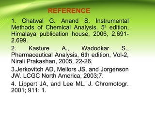 REFERENCE
1. Chatwal G. Anand S. Instrumental
Methods of Chemical Analysis. 5th
edition,
Himalaya publication house, 2006, 2.691-
2.699.
2. Kasture A., Wadodkar S.,
Pharmaceutical Analysis, 6th edition, Vol-2,
Nirali Prakashan, 2005, 22-26.
3.Jerkovitch AD, Mellors JS, and Jorgenson
JW. LCGC North America, 2003;7.
4. Lippert JA, and Lee ML. J. Chromotogr.
2001; 911: 1.
 